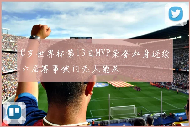 C罗世界杯第13日MVP荣誉加身连续六届赛事破门无人能及