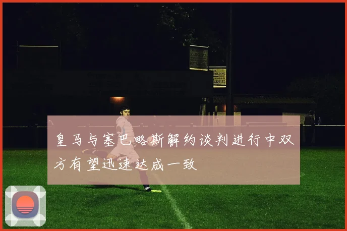 皇马与塞巴略斯解约谈判进行中双方有望迅速达成一致