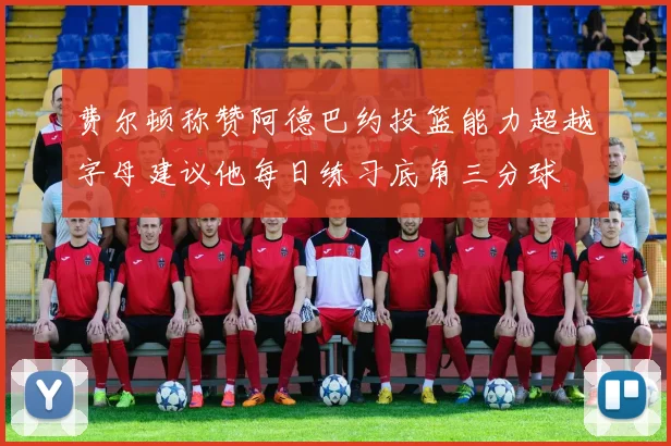 费尔顿称赞阿德巴约投篮能力超越字母建议他每日练习底角三分球