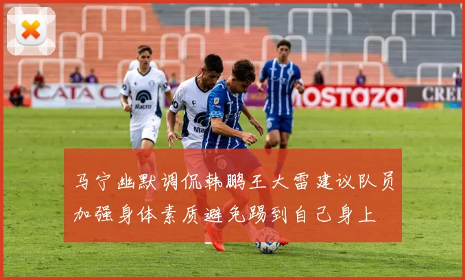 马宁幽默调侃韩鹏王大雷建议队员加强身体素质避免踢到自己身上