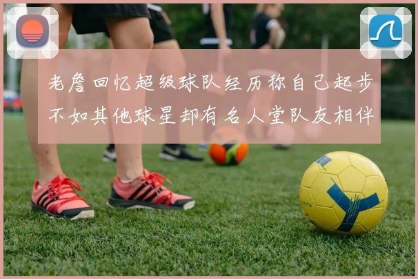 老詹回忆超级球队经历称自己起步不如其他球星却有名人堂队友相伴