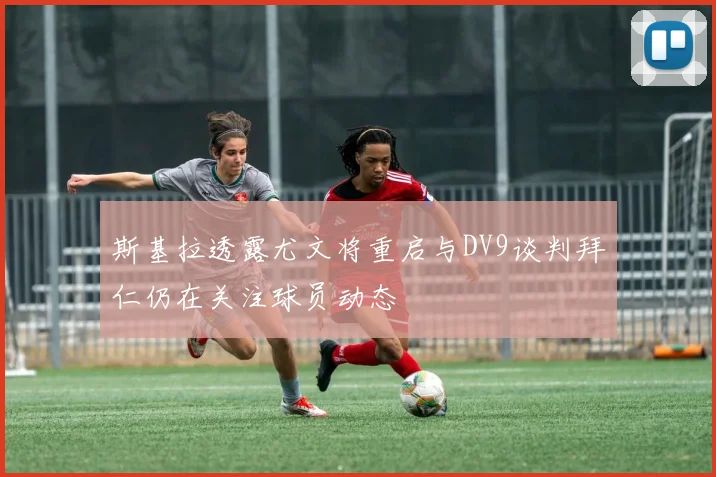 斯基拉透露尤文将重启与DV9谈判拜仁仍在关注球员动态