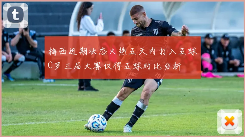 梅西近期状态火热五天内打入五球C罗三届大赛仅得五球对比分析