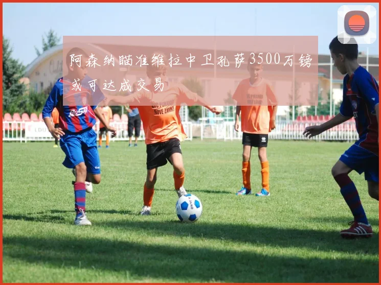 阿森纳瞄准维拉中卫孔萨3500万镑或可达成交易