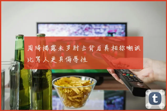 周琦揭露米罗肘击背后真相称嘲讽比骂人更具侮辱性