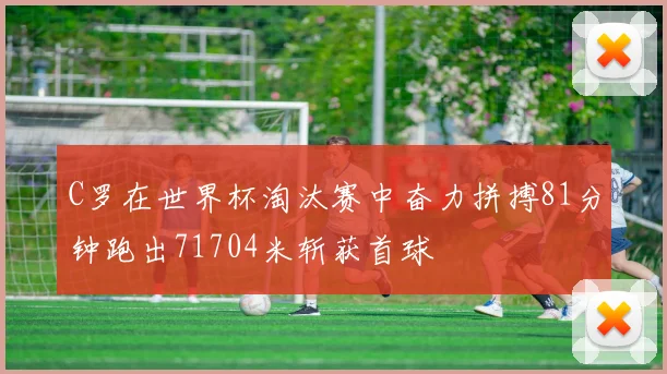 C罗在世界杯淘汰赛中奋力拼搏81分钟跑出71704米斩获首球