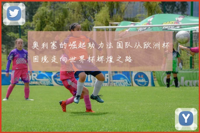 奥利塞的崛起助力法国队从欧洲杯困境走向世界杯辉煌之路