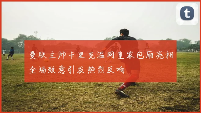 曼联主帅卡里克温网皇家包厢亮相全场致意引发热烈反响
