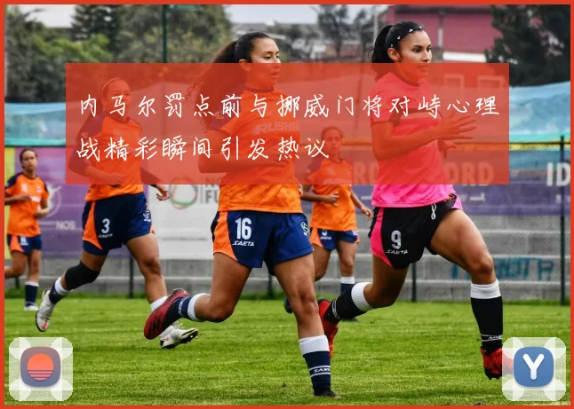 内马尔罚点前与挪威门将对峙心理战精彩瞬间引发热议